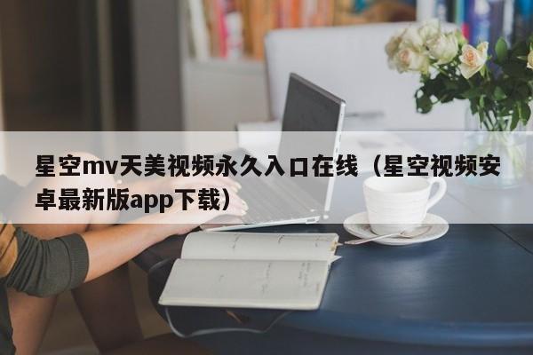 星空mv天美视频永久入口在线（星空视频安卓最新版app下载）