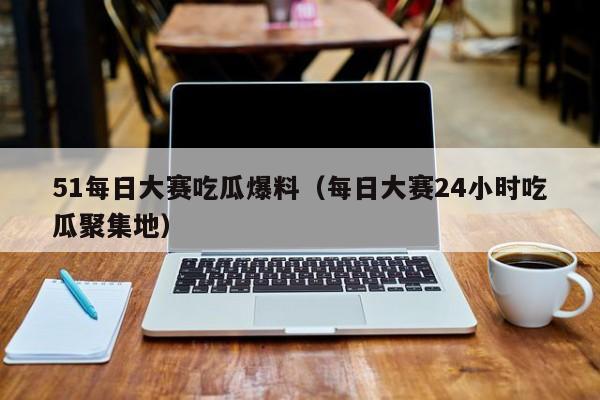 51每日大赛吃瓜爆料（每日大赛24小时吃瓜聚集地）