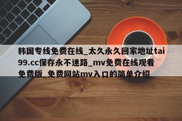 韩国专线免费在线_太久永久回家地址tai99.cc保存永不迷路_mv免费在线观看免费版_免费网站mv入口的简单介绍