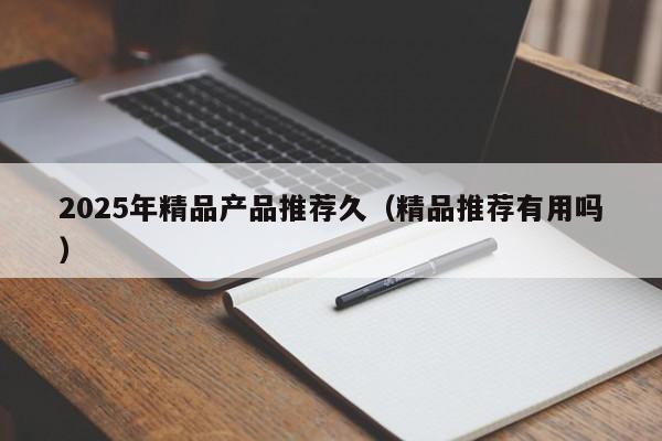 2025年精品产品推荐久（精品推荐有用吗）