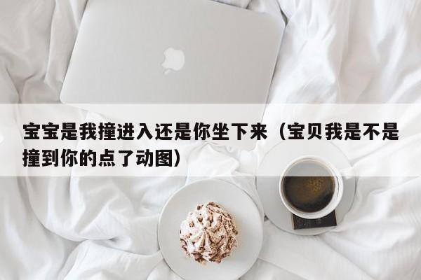 宝宝是我撞进入还是你坐下来（宝贝我是不是撞到你的点了动图）