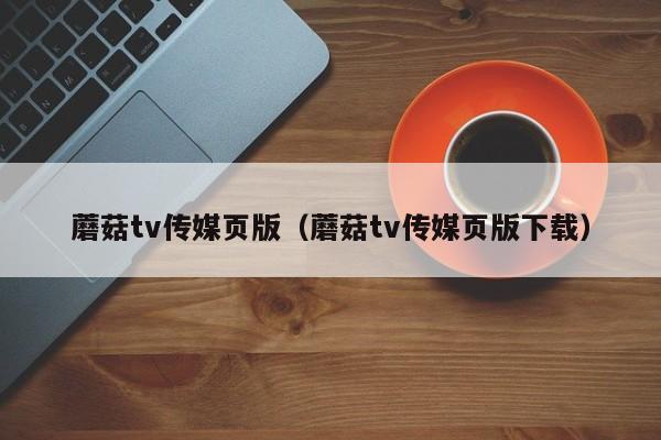 蘑菇tv传媒页版（蘑菇tv传媒页版下载）
