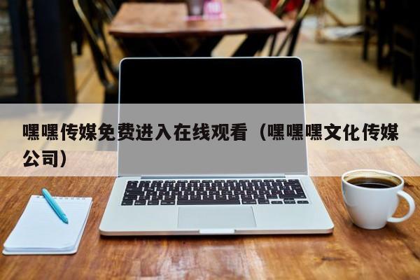 嘿嘿传媒免费进入在线观看（嘿嘿嘿文化传媒公司）