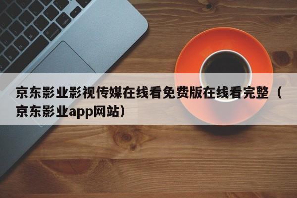京东影业影视传媒在线看免费版在线看完整（京东影业app网站）