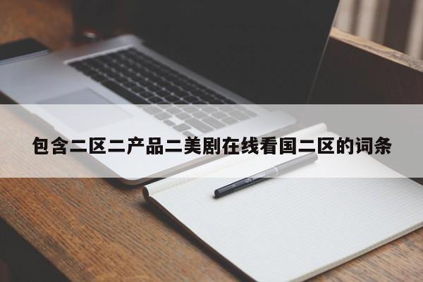 包含二区二产品二美剧在线看国二区的词条