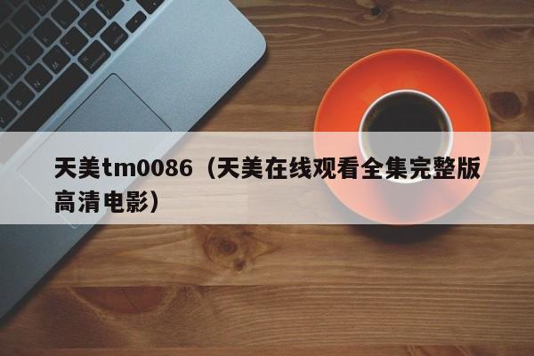 天美tm0086（天美在线观看全集完整版高清电影）
