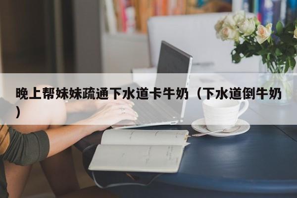 晚上帮妹妹疏通下水道卡牛奶（下水道倒牛奶）