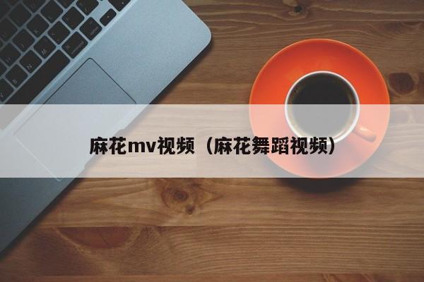 麻花mv视频（麻花舞蹈视频）