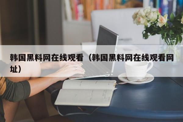 韩国黑料网在线观看（韩国黑料网在线观看网址）