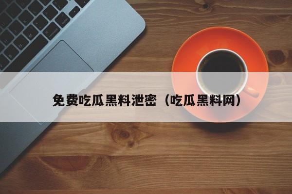 免费吃瓜黑料泄密（吃瓜黑料网）