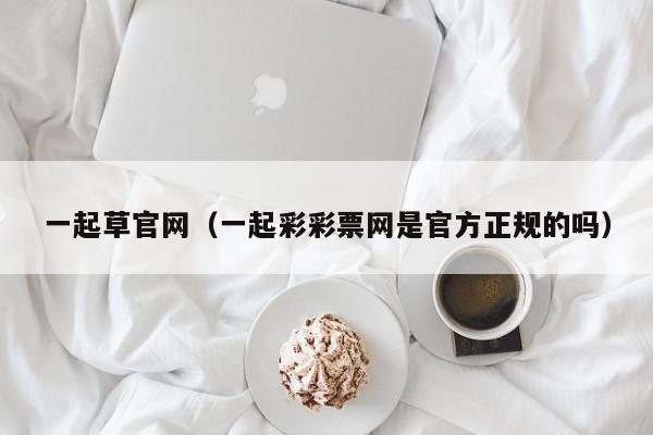 一起草官网（一起彩彩票网是官方正规的吗）