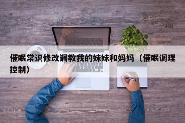 催眠常识修改调教我的妹妹和妈妈（催眠调理控制）