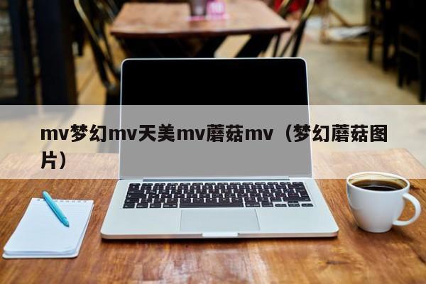 mv梦幻mv天美mv蘑菇mv（梦幻蘑菇图片）