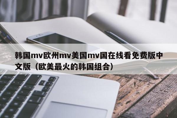 韩国mv欧州mv美国mv国在线看免费版中文版（欧美最火的韩国组合）